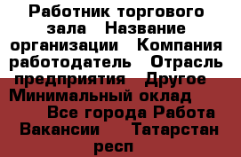 Работник торгового зала › Название организации ­ Компания-работодатель › Отрасль предприятия ­ Другое › Минимальный оклад ­ 21 500 - Все города Работа » Вакансии   . Татарстан респ.